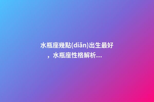 水瓶座幾點(diǎn)出生最好，水瓶座性格解析-按出生日期詳解